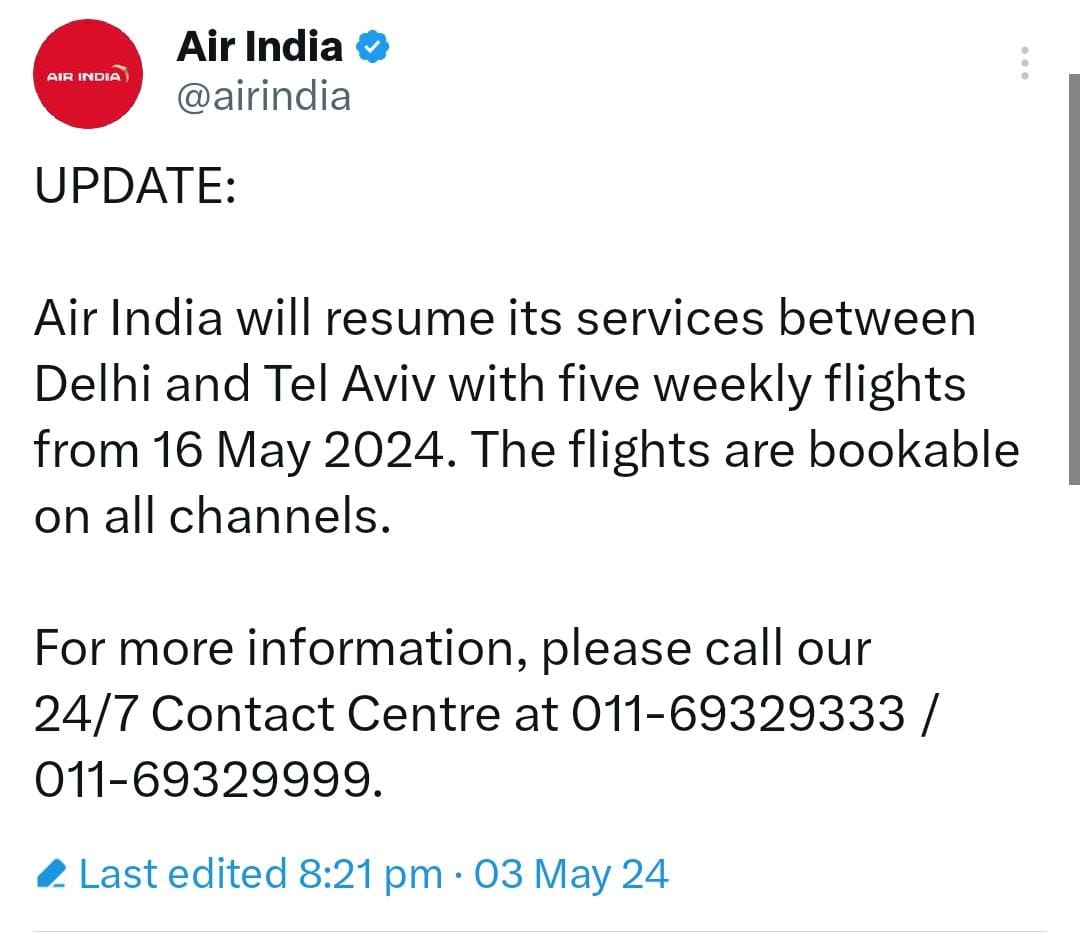 UPDATE:  Air India will resume its services between Delhi and Tel Aviv with five weekly flights from 16 May 2024. The flights are bookable on all channels.  For more information, please call our 24/7 Contact Centre at 011-69329333 / 011-69329999.