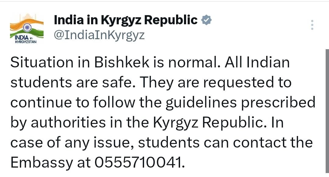 Situation in Bishkek is normal. All Indian students are safe. They are requested to continue to follow the guidelines prescribed by authorities in the Kyrgyz Republic. In case of any issue, students can contact the Embassy at 0555710041.